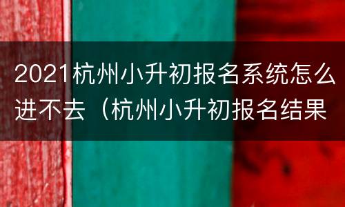 2021杭州小升初报名系统怎么进不去（杭州小升初报名结果）