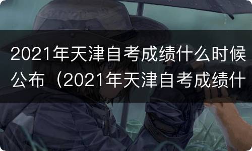 2021年天津自考成绩什么时候公布（2021年天津自考成绩什么时候公布的）