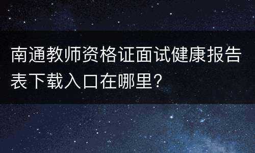 南通教师资格证面试健康报告表下载入口在哪里?