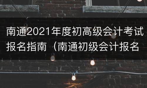 南通2021年度初高级会计考试报名指南（南通初级会计报名入口）