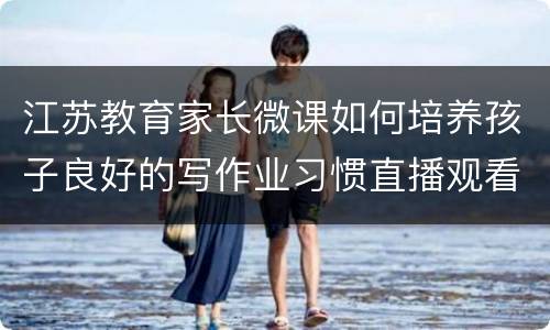 江苏教育家长微课如何培养孩子良好的写作业习惯直播观看入口+回放入口