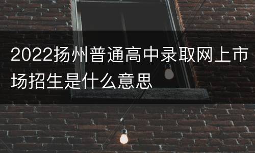 2022扬州普通高中录取网上市场招生是什么意思