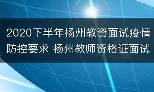 2020下半年扬州教资面试疫情防控要求 扬州教师资格证面试报名时间