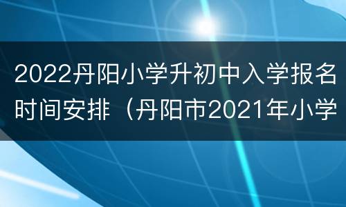 2022丹阳小学升初中入学报名时间安排（丹阳市2021年小学招生）