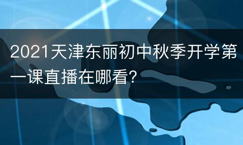 2021天津东丽初中秋季开学第一课直播在哪看？