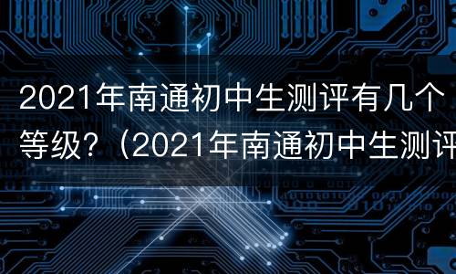 2021年南通初中生测评有几个等级?（2021年南通初中生测评有几个等级呢）