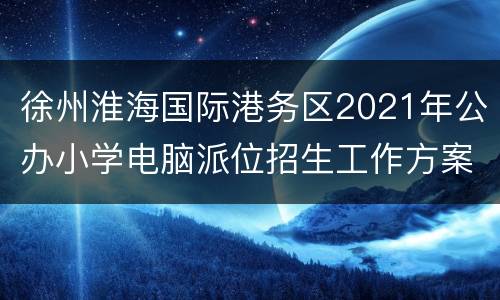 徐州淮海国际港务区2021年公办小学电脑派位招生工作方案