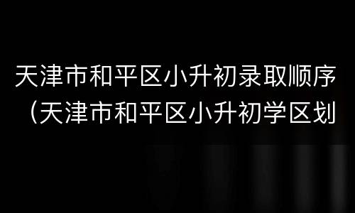 天津市和平区小升初录取顺序（天津市和平区小升初学区划分表）