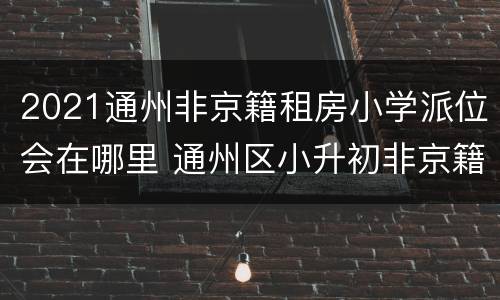 2021通州非京籍租房小学派位会在哪里 通州区小升初非京籍派位