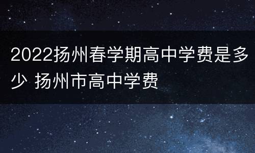 2022扬州春学期高中学费是多少 扬州市高中学费