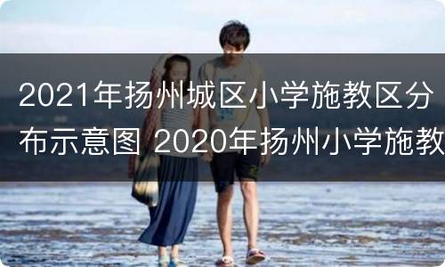 2021年扬州城区小学施教区分布示意图 2020年扬州小学施教区公布