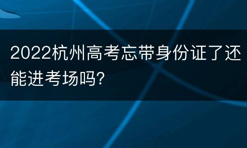 2022杭州高考忘带身份证了还能进考场吗？