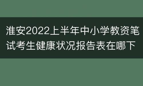 淮安2022上半年中小学教资笔试考生健康状况报告表在哪下载