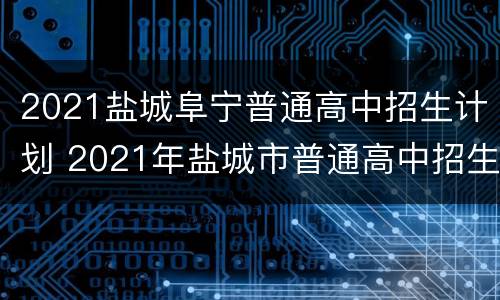 2021盐城阜宁普通高中招生计划 2021年盐城市普通高中招生计划