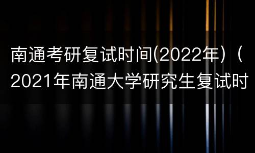 南通考研复试时间(2022年)（2021年南通大学研究生复试时间）