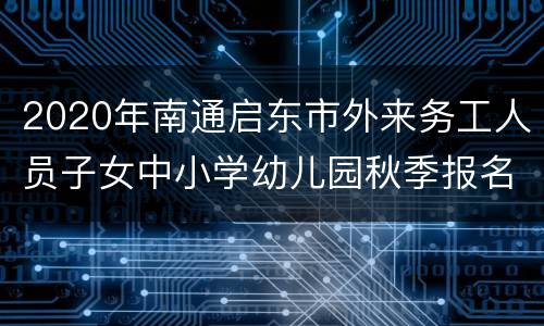 2020年南通启东市外来务工人员子女中小学幼儿园秋季报名需要什么材料？