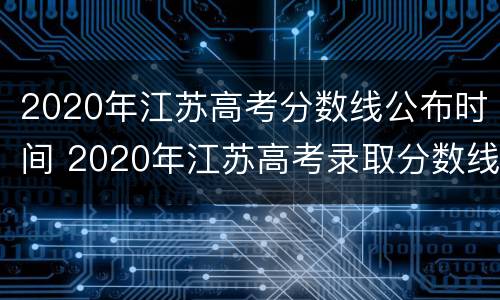 2020年江苏高考分数线公布时间 2020年江苏高考录取分数线什么时间公布