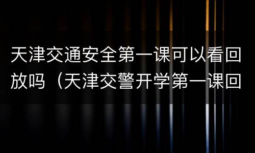 天津交通安全第一课可以看回放吗（天津交警开学第一课回放）