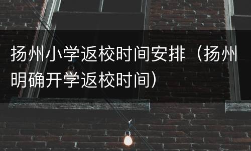 扬州小学返校时间安排（扬州明确开学返校时间）