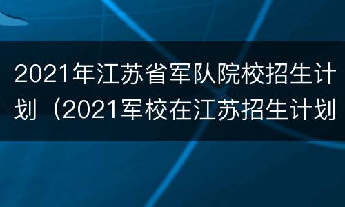 2021年江苏省军队院校招生计划（2021军校在江苏招生计划）