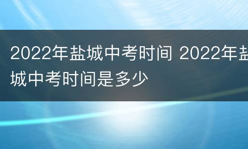 2022年盐城中考时间 2022年盐城中考时间是多少