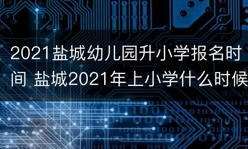 2021盐城幼儿园升小学报名时间 盐城2021年上小学什么时候报名