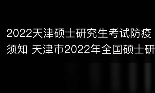 2022天津硕士研究生考试防疫须知 天津市2022年全国硕士研究生招生考试报考须知