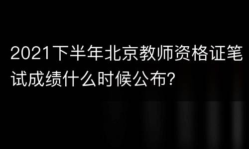 2021下半年北京教师资格证笔试成绩什么时候公布？