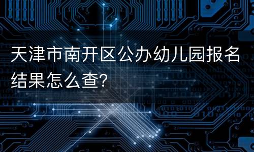 天津市南开区公办幼儿园报名结果怎么查？