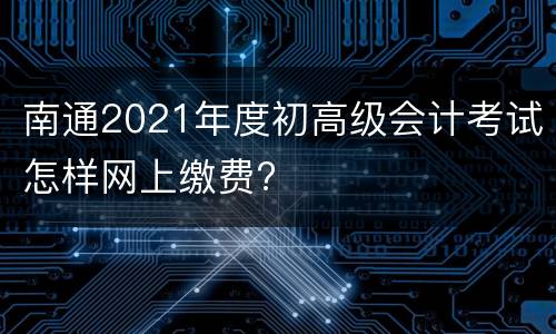 南通2021年度初高级会计考试怎样网上缴费?