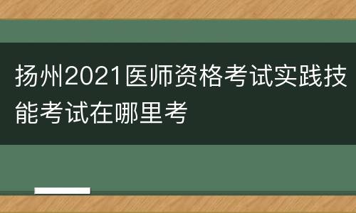 扬州2021医师资格考试实践技能考试在哪里考