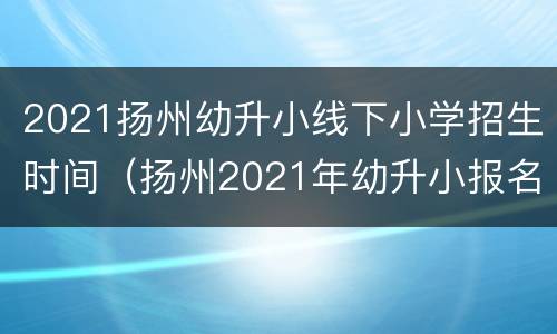 2021扬州幼升小线下小学招生时间（扬州2021年幼升小报名时间）