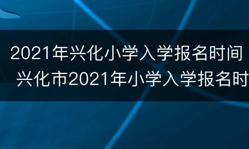 2021年兴化小学入学报名时间 兴化市2021年小学入学报名时间