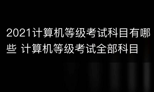 2021计算机等级考试科目有哪些 计算机等级考试全部科目