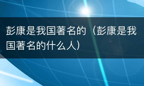 彭康是我国著名的（彭康是我国著名的什么人）