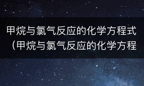 甲烷与氯气反应的化学方程式（甲烷与氯气反应的化学方程式怎么写）