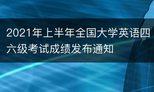 2021年上半年全国大学英语四六级考试成绩发布通知