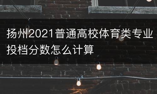 扬州2021普通高校体育类专业投档分数怎么计算