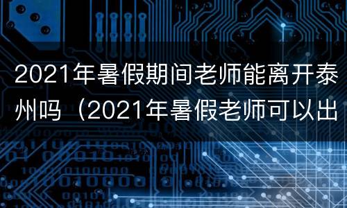 2021年暑假期间老师能离开泰州吗（2021年暑假老师可以出省吗）