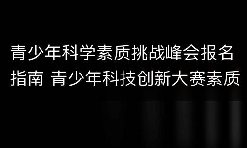 青少年科学素质挑战峰会报名指南 青少年科技创新大赛素质测评