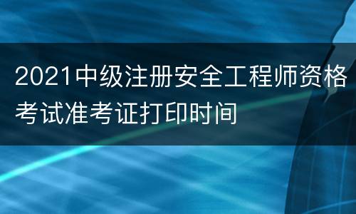 2021中级注册安全工程师资格考试准考证打印时间