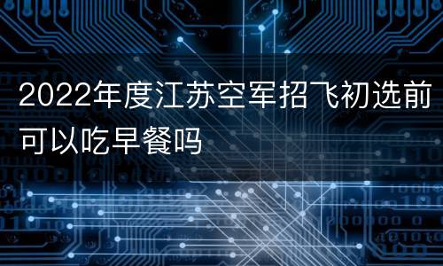 2022年度江苏空军招飞初选前可以吃早餐吗