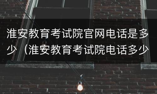 淮安教育考试院官网电话是多少（淮安教育考试院电话多少?）