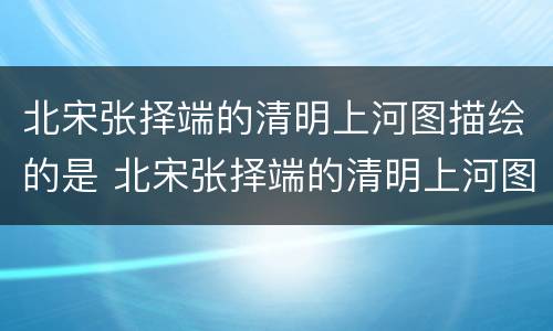 北宋张择端的清明上河图描绘的是 北宋张择端的清明上河图描绘的是什么的生活场景