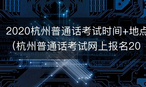 2020杭州普通话考试时间+地点（杭州普通话考试网上报名2020时间）