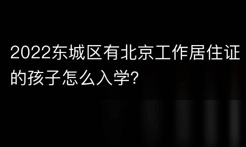 2022东城区有北京工作居住证的孩子怎么入学？