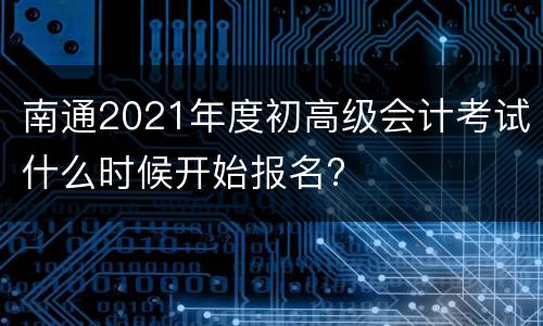 南通2021年度初高级会计考试什么时候开始报名?