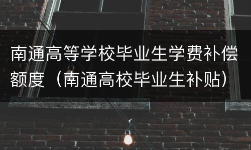 南通高等学校毕业生学费补偿额度（南通高校毕业生补贴）