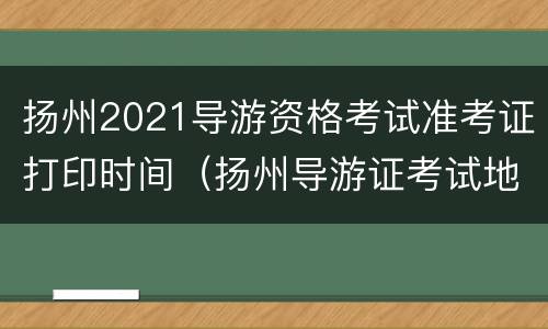 扬州2021导游资格考试准考证打印时间（扬州导游证考试地点）