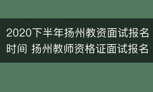 2020下半年扬州教资面试报名时间 扬州教师资格证面试报名时间